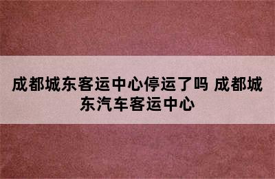 成都城东客运中心停运了吗 成都城东汽车客运中心